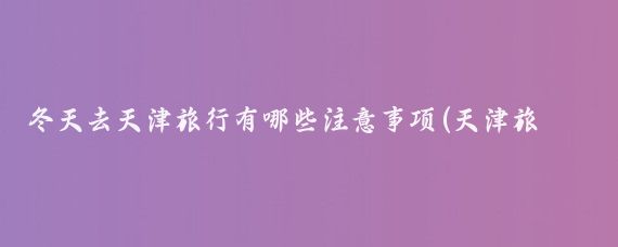 冬天去天津旅行有哪些注意事项(天津旅游注意事项)