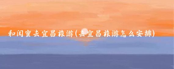 和闺蜜去宜昌旅游(去宜昌旅游怎么安排)