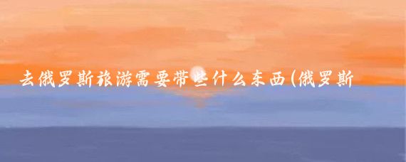 去俄罗斯旅游需要带些什么东西(俄罗斯旅游带什么东西)