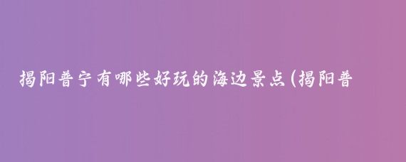 揭阳普宁有哪些好玩的海边景点(揭阳普宁旅游景点)