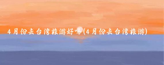 4月份去台湾旅游好吗(4月份去台湾旅游)