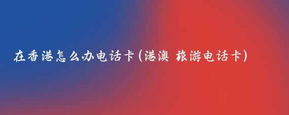 在香港怎么办电话卡(港澳 旅游电话卡)
