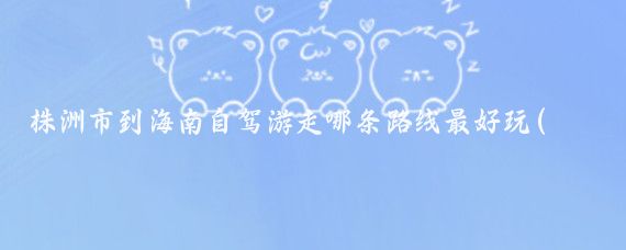 株洲市到海南自驾游走哪条路线最好玩(株洲到海南旅游)