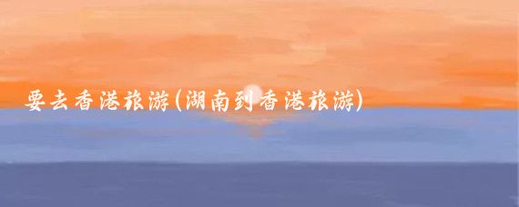 要去香港旅游(湖南到香港旅游)