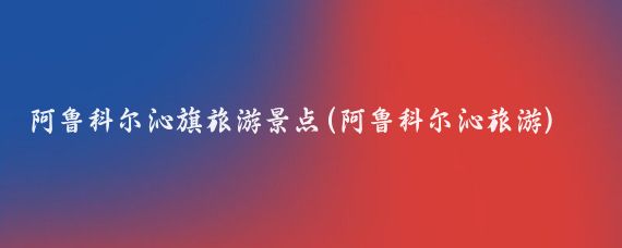 阿鲁科尔沁旗旅游景点(阿鲁科尔沁旅游)