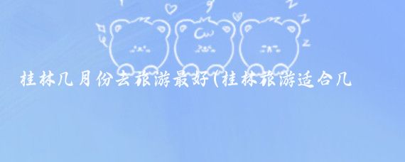 桂林几月份去旅游最好(桂林旅游适合几月)