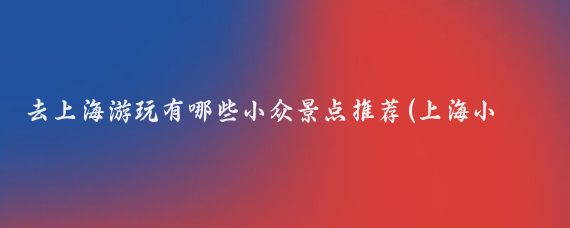 去上海游玩有哪些小众景点推荐(上海小众旅游攻略)