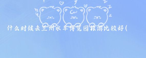什么时候去兰州水车博览园旅游比较好(兰州旅游最佳季节)