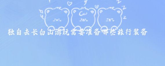独自去长白山游玩需要准备哪些旅行装备(去长白山旅游必备)