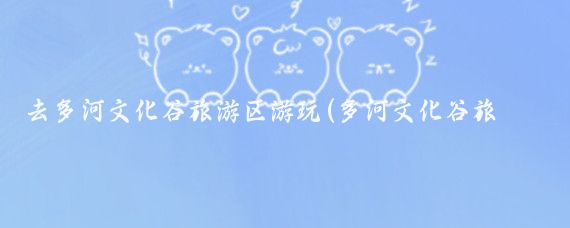 去多河文化谷旅游区游玩(多河文化谷旅游区)
