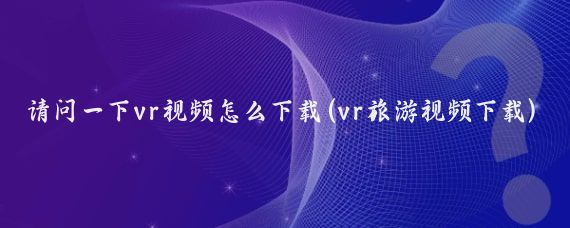 请问一下vr视频怎么下载(vr旅游视频下载)