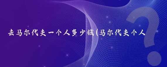 去马尔代夫一个人多少钱(马尔代夫个人旅游费用)