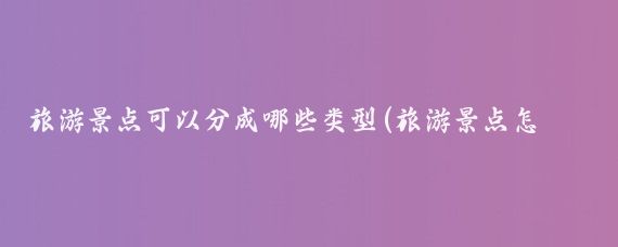 旅游景点可以分成哪些类型(旅游景点怎么分类)