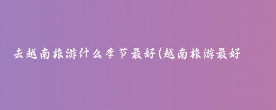 去越南旅游什么季节最好(越南旅游最好时间)