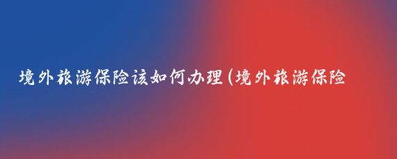 境外旅游保险该如何办理(境外旅游保险 穷游)