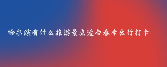 哈尔滨有什么旅游景点适合春季出行打卡(哈尔滨春季旅游景点)