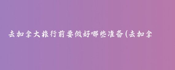 去加拿大旅行前要做好哪些准备(去加拿大旅游带什么)