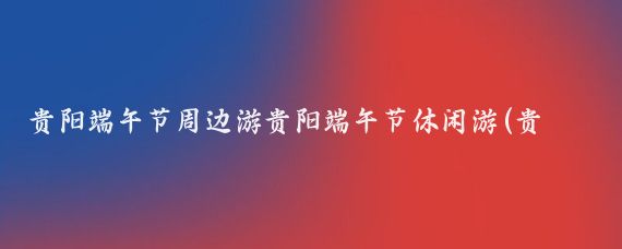 贵阳端午节周边游贵阳端午节休闲游(贵阳周边端午旅游)