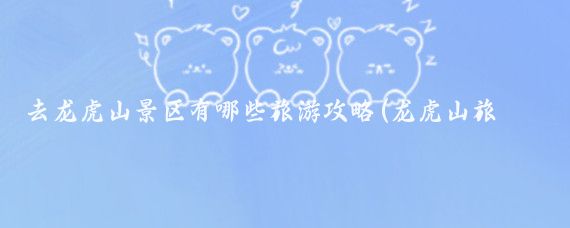去龙虎山景区有哪些旅游攻略(龙虎山旅游时间)