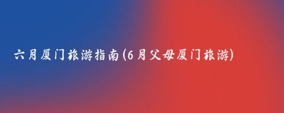 六月厦门旅游指南(6月父母厦门旅游)
