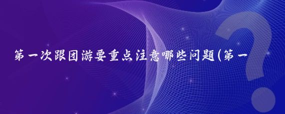 第一次跟团游要重点注意哪些问题(第一次旅游注意事项)