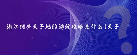 浙江桐庐天子地的游玩攻略是什么(天子地旅游攻略)