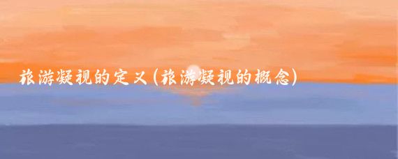 旅游凝视的定义(旅游凝视的概念)