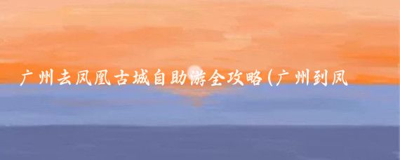 广州去凤凰古城自助游全攻略(广州到凤凰古城旅游攻略)