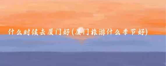 什么时候去厦门好(厦门旅游什么季节好)