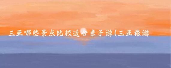 三亚哪些景点比较适合亲子游(三亚旅游攻略自由行亲子游)