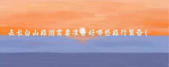 去长白山旅游需要准备好哪些旅行装备(长白山旅游需要带什么)
