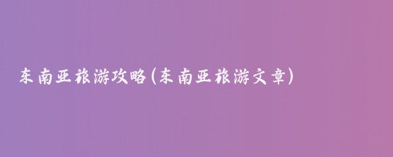 东南亚旅游攻略(东南亚旅游文章)