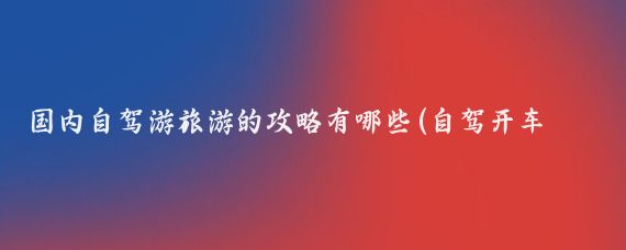 国内自驾游旅游的攻略有哪些(自驾开车旅游攻略)