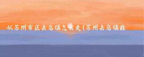 从苏州市区去乌镇怎么走(苏州去乌镇旅游路线)