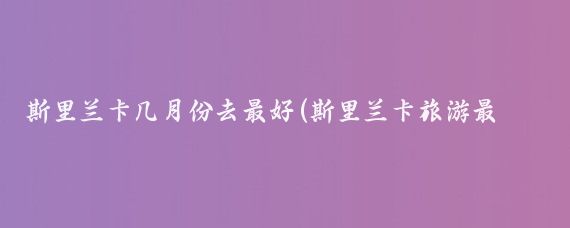 斯里兰卡几月份去最好(斯里兰卡旅游最佳月份)