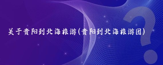 关于贵阳到北海旅游(贵阳到北海旅游团)