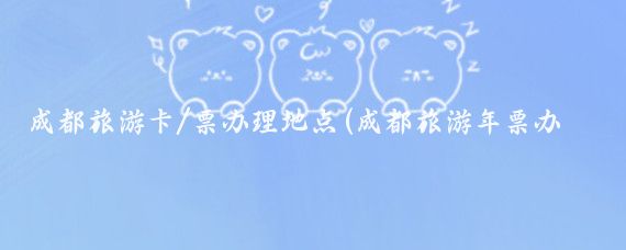 成都旅游卡/票办理地点(成都旅游年票办理)