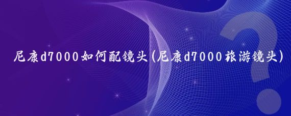 尼康d7000如何配镜头(尼康d7000旅游镜头)