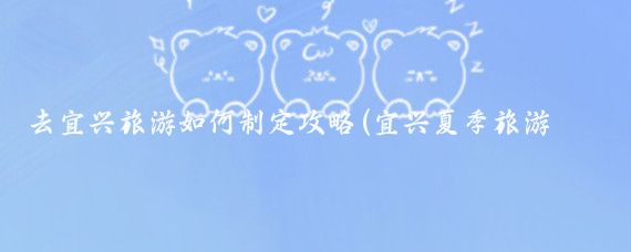 去宜兴旅游如何制定攻略(宜兴夏季旅游攻略)
