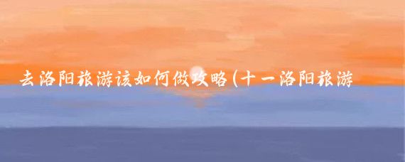 去洛阳旅游该如何做攻略(十一洛阳旅游攻略)