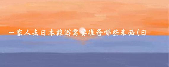 一家人去日本旅游需要准备哪些东西(日本旅游所需物品)