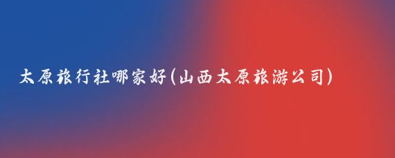 太原旅行社哪家好(山西太原旅游公司)