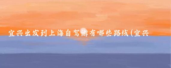 宜兴出发到上海自驾游有哪些路线(宜兴到上海旅游)