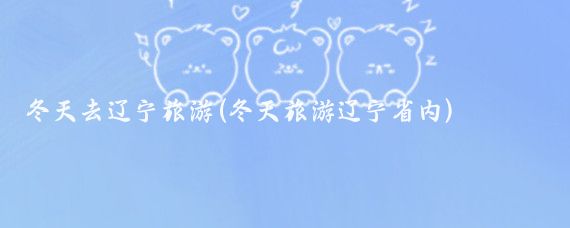 冬天去辽宁旅游(冬天旅游辽宁省内)