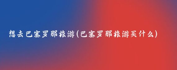 想去巴塞罗那旅游(巴塞罗那旅游买什么)