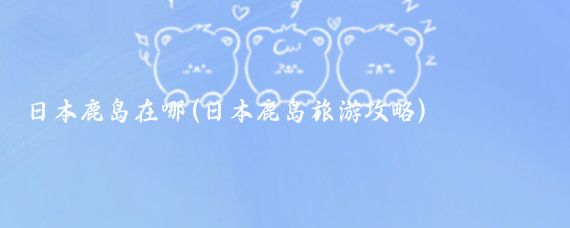 日本鹿岛在哪(日本鹿岛旅游攻略)