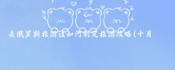 去俄罗斯旅游该如何制定旅游攻略(十月俄罗斯旅游攻略)