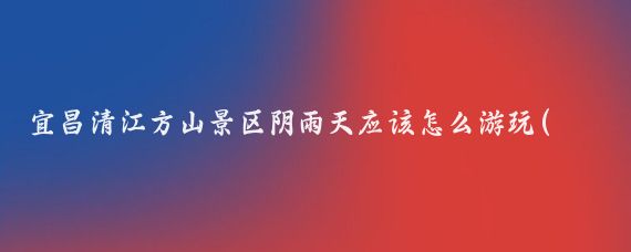宜昌清江方山景区阴雨天应该怎么游玩(宜昌方山旅游攻略)