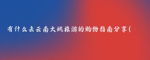 有什么去云南大姚旅游的购物指南分享(云南旅游购物指南)