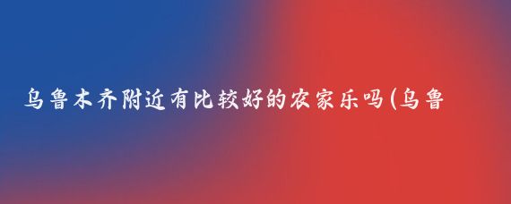 乌鲁木齐附近有比较好的农家乐吗(乌鲁木齐农家乐旅游)